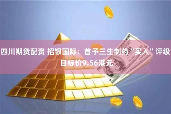 四川期货配资 招银国际：首予三生制药“买入”评级 目标价9.56港元