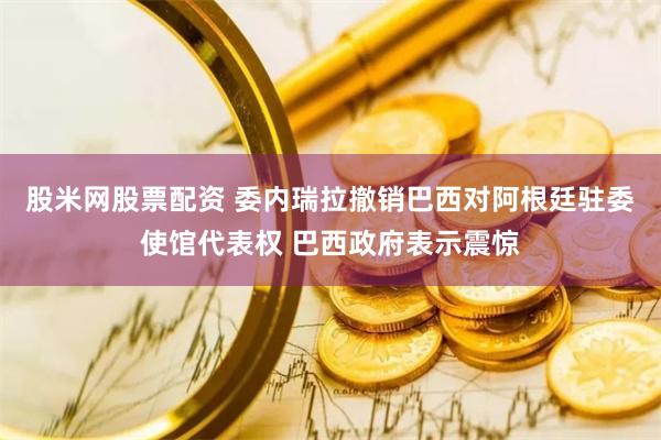 股米网股票配资 委内瑞拉撤销巴西对阿根廷驻委使馆代表权 巴西政府表示震惊