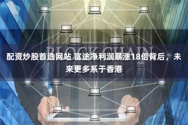 配资炒股首选网站 富途净利润暴涨18倍背后，未来更多系于香港