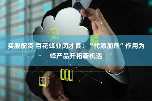 买股配资 百花蜂业闵才良：“代添加剂”作用为蜂产品开拓新机遇