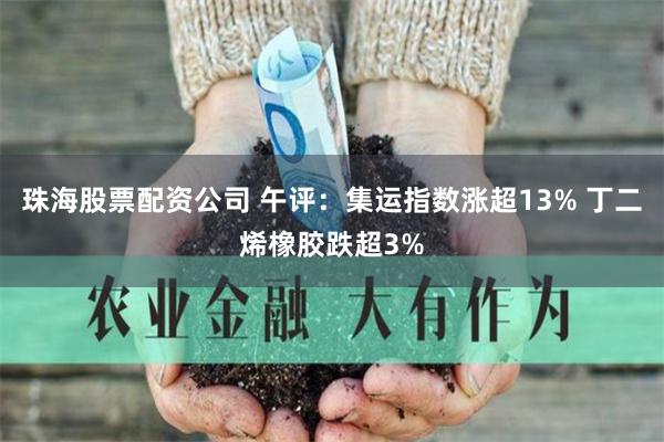 珠海股票配资公司 午评：集运指数涨超13% 丁二烯橡胶跌超3%