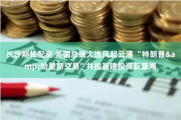 长沙期货配资 美国总统大选风起云涌 “特朗普&哈里斯交易”共指基建投资新蓝海