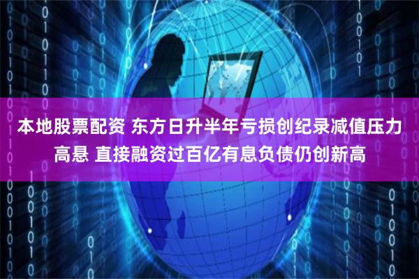 本地股票配资 东方日升半年亏损创纪录减值压力高悬 直接融资过百亿有息负债仍创新高