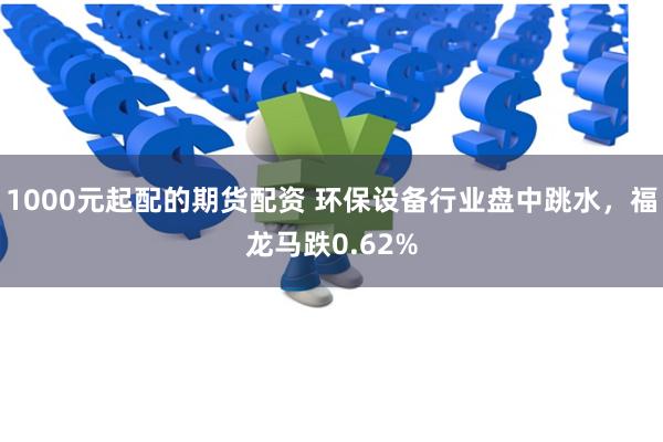 1000元起配的期货配资 环保设备行业盘中跳水，福龙马跌0.62%