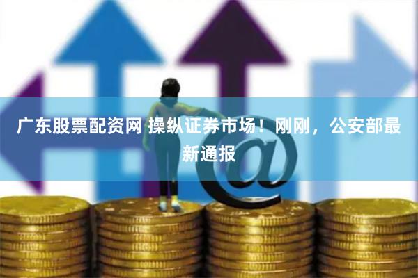 广东股票配资网 操纵证券市场！刚刚，公安部最新通报