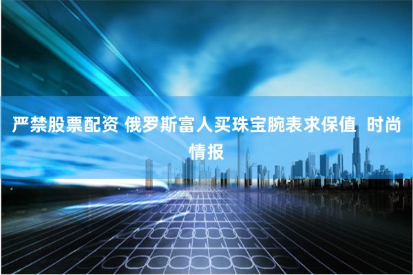 严禁股票配资 俄罗斯富人买珠宝腕表求保值  时尚情报