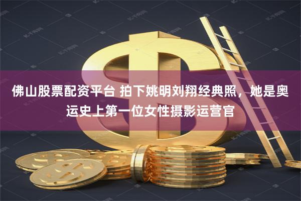 佛山股票配资平台 拍下姚明刘翔经典照，她是奥运史上第一位女性摄影运营官