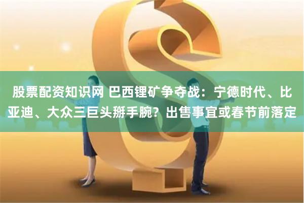 股票配资知识网 巴西锂矿争夺战：宁德时代、比亚迪、大众三巨头掰手腕？出售事宜或春节前落定