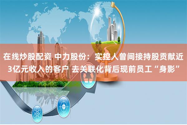在线炒股配资 中力股份：实控人曾间接持股贡献近3亿元收入的客户 去关联化背后现前员工“身影”