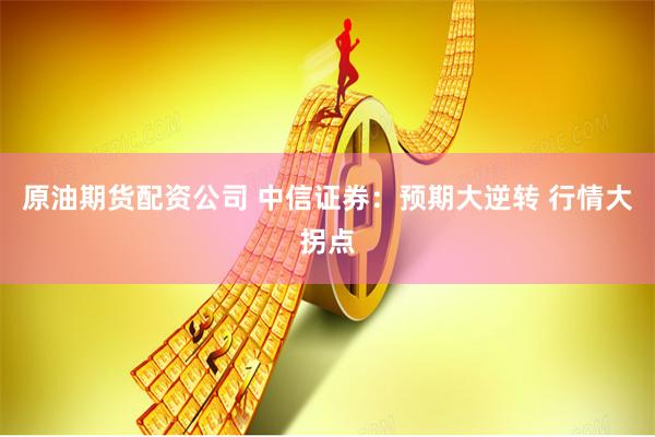 原油期货配资公司 中信证券：预期大逆转 行情大拐点