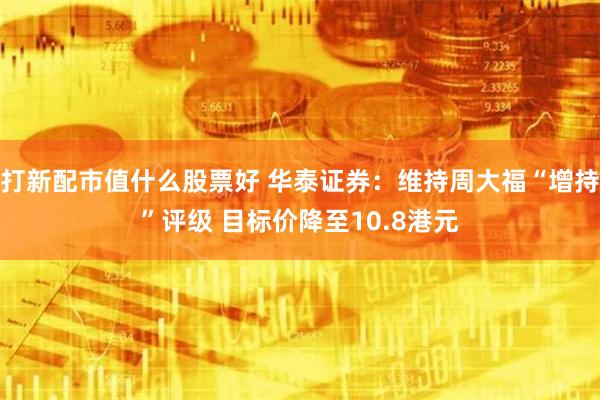 打新配市值什么股票好 华泰证券：维持周大福“增持”评级 目标价降至10.8港元