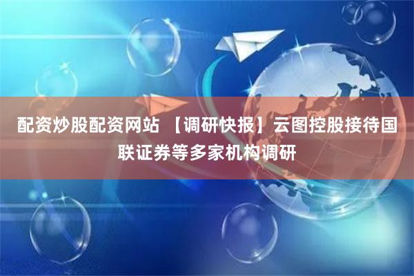 配资炒股配资网站 【调研快报】云图控股接待国联证券等多家机构调研
