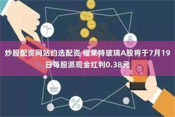 炒股配资网站约选配资 福莱特玻璃A股将于7月19日每股派现金红利0.38元