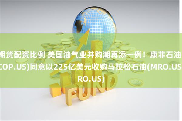期货配资比例 美国油气业并购潮再添一例！康菲石油(COP.US)同意以225亿美元收购马拉松石油(MRO.US)