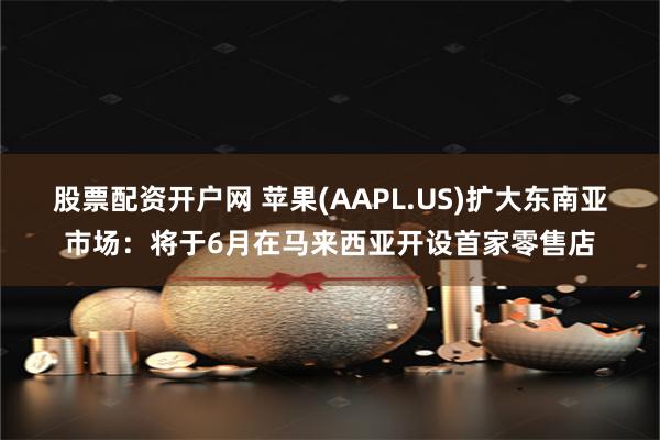 股票配资开户网 苹果(AAPL.US)扩大东南亚市场：将于6月在马来西亚开设首家零售店