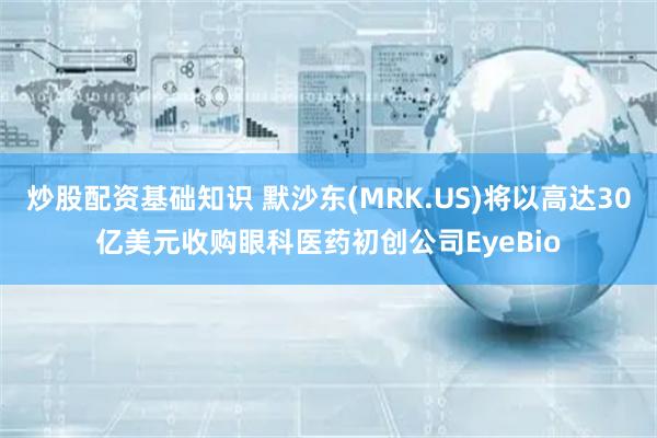炒股配资基础知识 默沙东(MRK.US)将以高达30亿美元收购眼科医药初创公司EyeBio