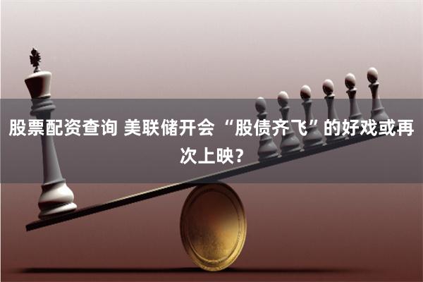 股票配资查询 美联储开会 “股债齐飞”的好戏或再次上映？