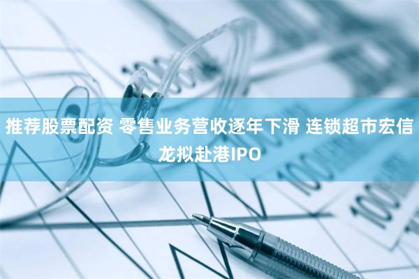 推荐股票配资 零售业务营收逐年下滑 连锁超市宏信龙拟赴港IPO