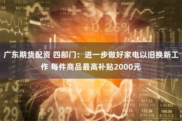 广东期货配资 四部门：进一步做好家电以旧换新工作 每件商品最高补贴2000元