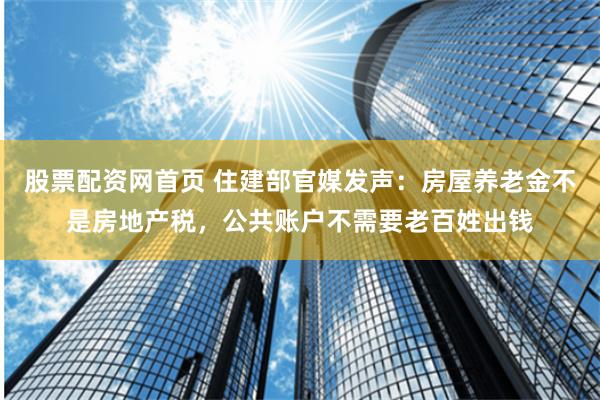 股票配资网首页 住建部官媒发声：房屋养老金不是房地产税，公共账户不需要老百姓出钱