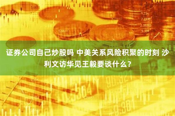 证券公司自己炒股吗 中美关系风险积聚的时刻 沙利文访华见王毅要谈什么？