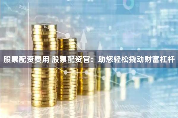 股票配资费用 股票配资官：助您轻松撬动财富杠杆