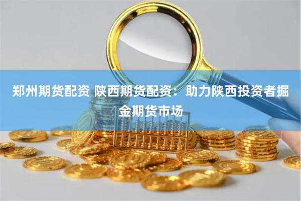 郑州期货配资 陕西期货配资：助力陕西投资者掘金期货市场