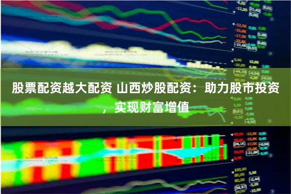 股票配资越大配资 山西炒股配资：助力股市投资，实现财富增值