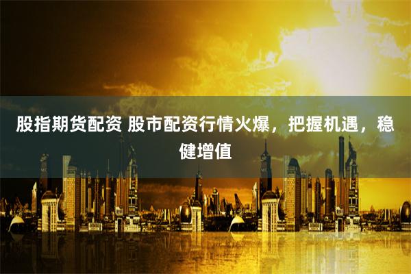 股指期货配资 股市配资行情火爆，把握机遇，稳健增值
