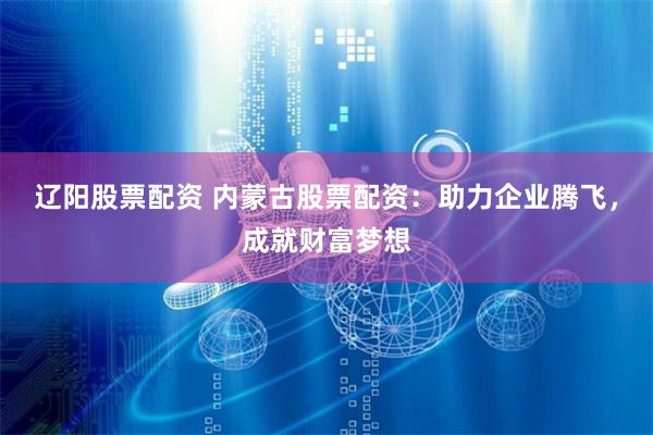 辽阳股票配资 内蒙古股票配资：助力企业腾飞，成就财富梦想