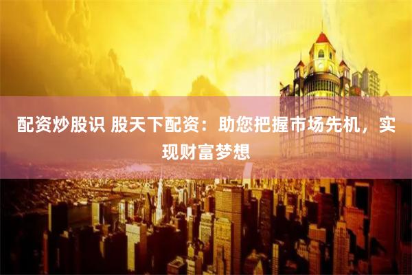 配资炒股识 股天下配资：助您把握市场先机，实现财富梦想