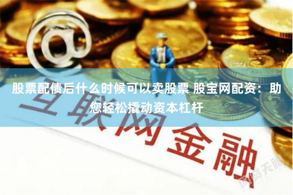 股票配债后什么时候可以卖股票 股宝网配资：助您轻松撬动资本杠杆
