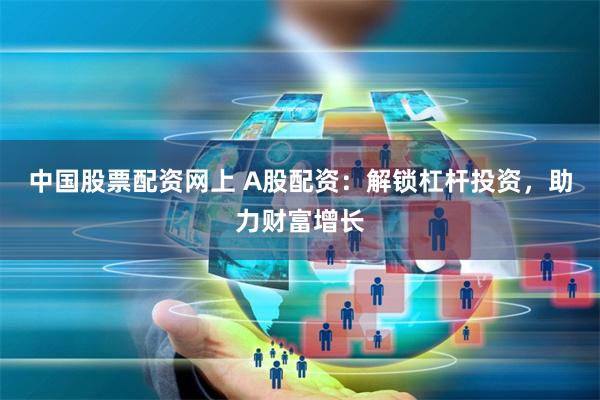 中国股票配资网上 A股配资：解锁杠杆投资，助力财富增长