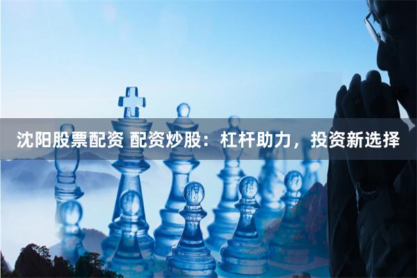 沈阳股票配资 配资炒股：杠杆助力，投资新选择