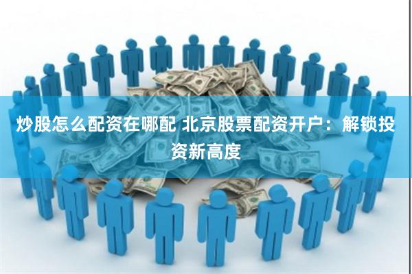 炒股怎么配资在哪配 北京股票配资开户：解锁投资新高度