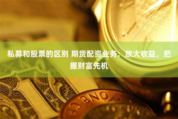 私募和股票的区别 期货配资业务：放大收益，把握财富先机