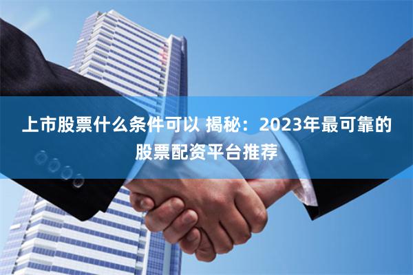 上市股票什么条件可以 揭秘：2023年最可靠的股票配资平台推荐