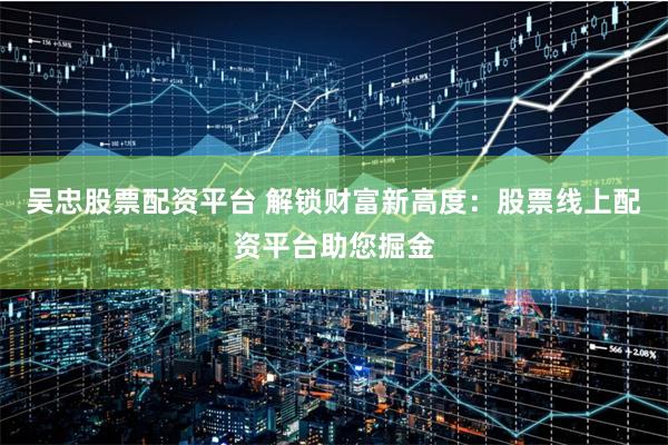 吴忠股票配资平台 解锁财富新高度：股票线上配资平台助您掘金