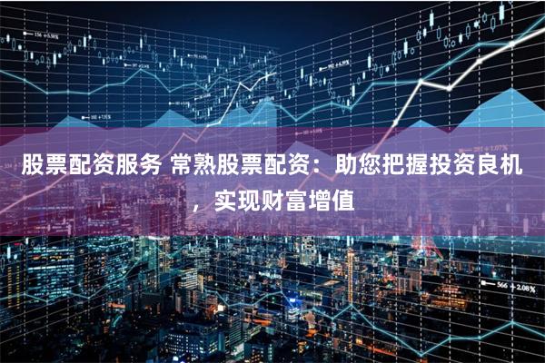 股票配资服务 常熟股票配资：助您把握投资良机，实现财富增值