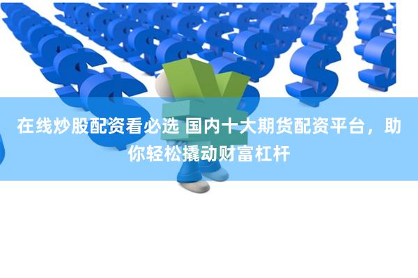 在线炒股配资看必选 国内十大期货配资平台，助你轻松撬动财富杠杆