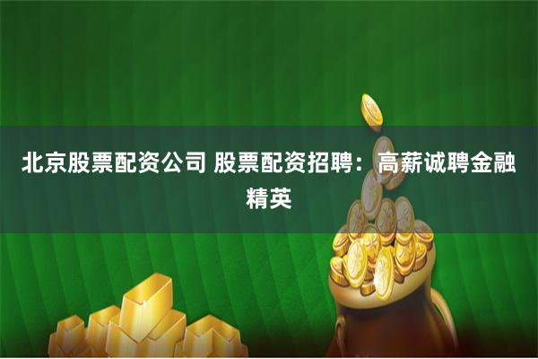 北京股票配资公司 股票配资招聘：高薪诚聘金融精英