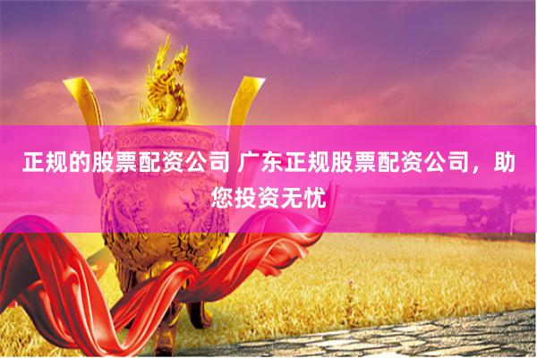 正规的股票配资公司 广东正规股票配资公司，助您投资无忧