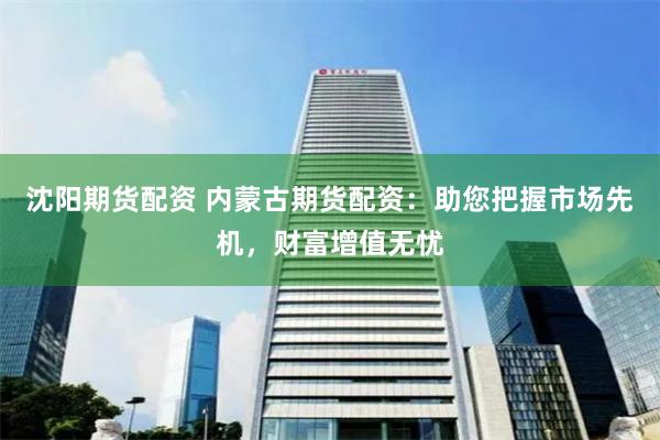沈阳期货配资 内蒙古期货配资：助您把握市场先机，财富增值无忧