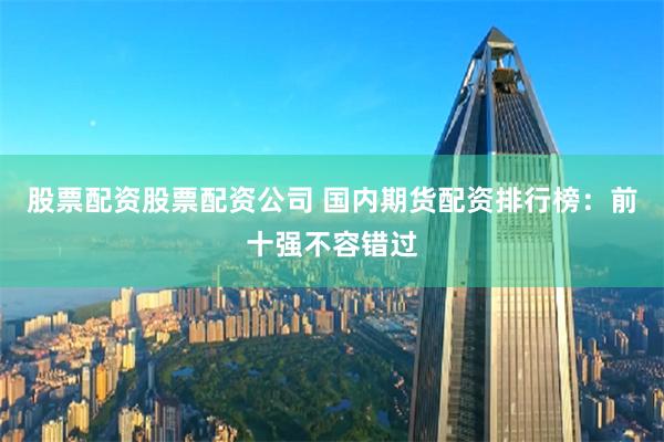 股票配资股票配资公司 国内期货配资排行榜：前十强不容错过