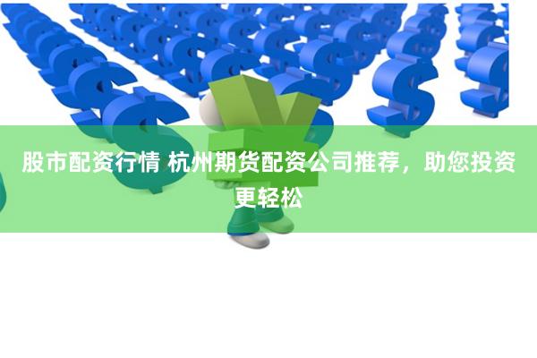 股市配资行情 杭州期货配资公司推荐，助您投资更轻松