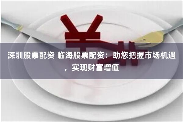 深圳股票配资 临海股票配资：助您把握市场机遇，实现财富增值