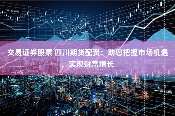 交易证券股票 四川期货配资：助您把握市场机遇，实现财富增长