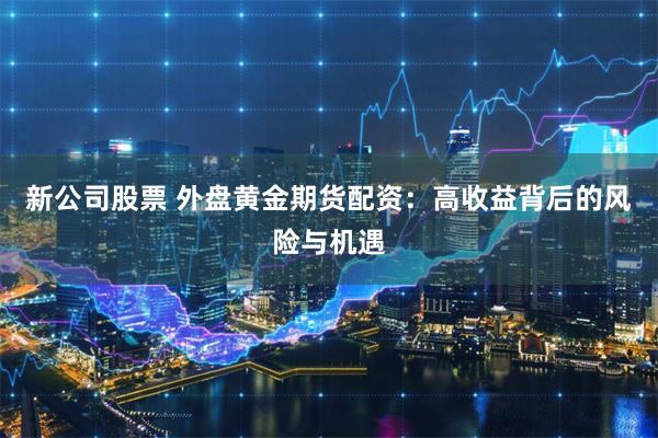 新公司股票 外盘黄金期货配资：高收益背后的风险与机遇