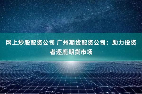 网上炒股配资公司 广州期货配资公司：助力投资者逐鹿期货市场