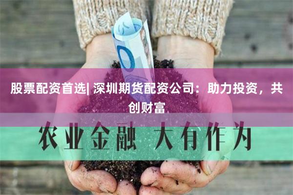 股票配资首选| 深圳期货配资公司：助力投资，共创财富